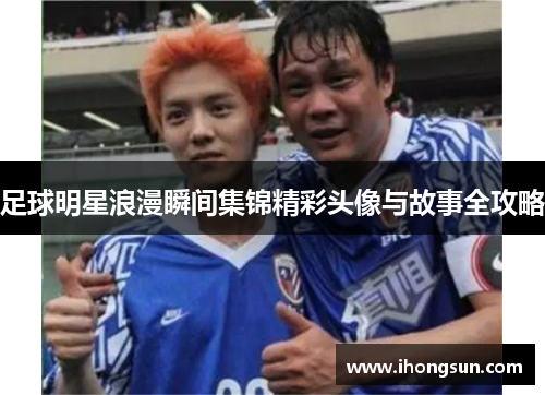 足球明星浪漫瞬间集锦精彩头像与故事全攻略