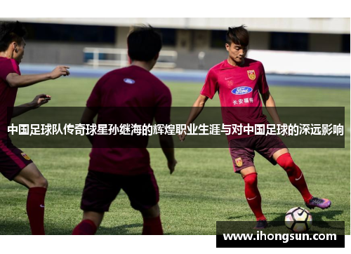 中国足球队传奇球星孙继海的辉煌职业生涯与对中国足球的深远影响